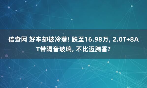 倍查网 好车却被冷落! 跌至16.98万, 2.0T+8AT带隔音玻璃, 不比迈腾香?