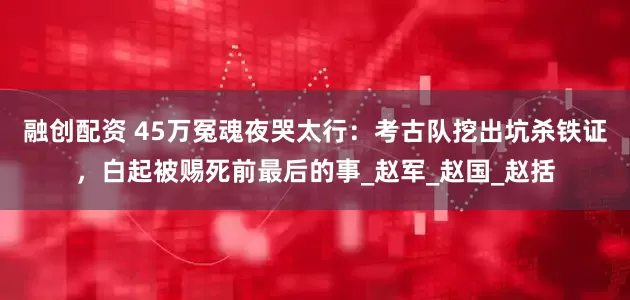 融创配资 45万冤魂夜哭太行：考古队挖出坑杀铁证，白起被赐死前最后的事_赵军_赵国_赵括