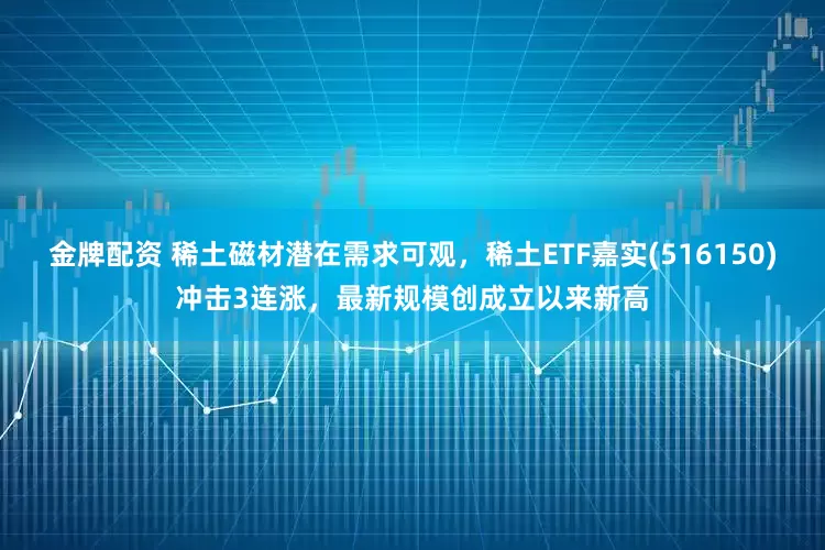 金牌配资 稀土磁材潜在需求可观，稀土ETF嘉实(516150)冲击3连涨，最新规模创成立以来新高