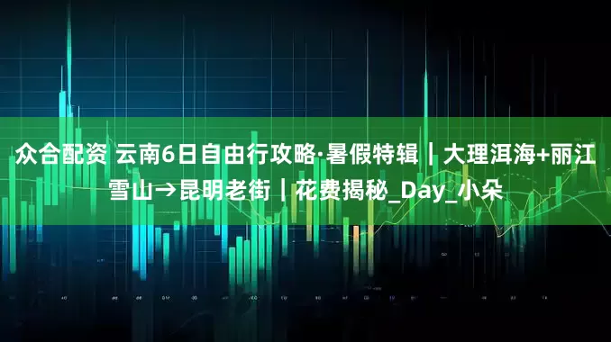 众合配资 云南6日自由行攻略·暑假特辑｜大理洱海+丽江雪山→昆明老街｜花费揭秘_Day_小朵