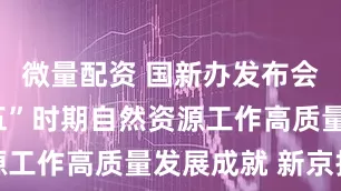 微量配资 国新办发布会：“十四五”时期自然资源工作高质量发展成就 新京报