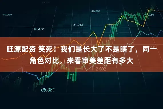 旺源配资 笑死！我们是长大了不是瞎了，同一角色对比，来看审美差距有多大