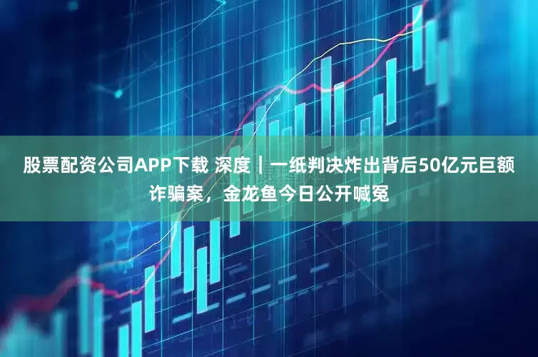 股票配资公司APP下载 深度｜一纸判决炸出背后50亿元巨额诈骗案，金龙鱼今日公开喊冤