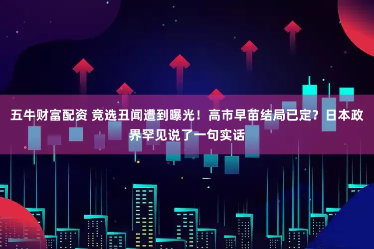 五牛财富配资 竞选丑闻遭到曝光！高市早苗结局已定？日本政界罕见说了一句实话