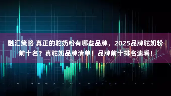 融汇策略 真正的驼奶粉有哪些品牌，2025品牌驼奶粉前十名？真驼奶品牌清单！品牌前十排名速看！