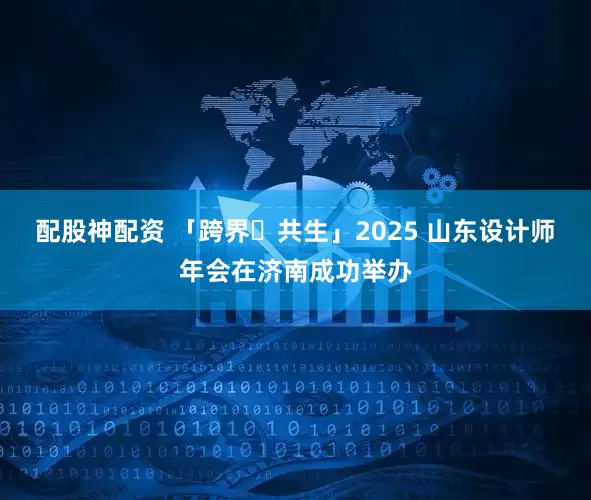 配股神配资 「跨界・共生」2025 山东设计师年会在济南成功举办