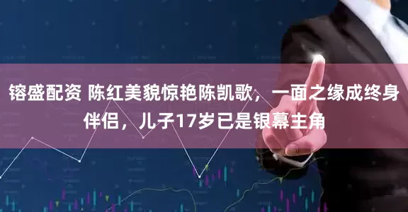 镕盛配资 陈红美貌惊艳陈凯歌，一面之缘成终身伴侣，儿子17岁已是银幕主角