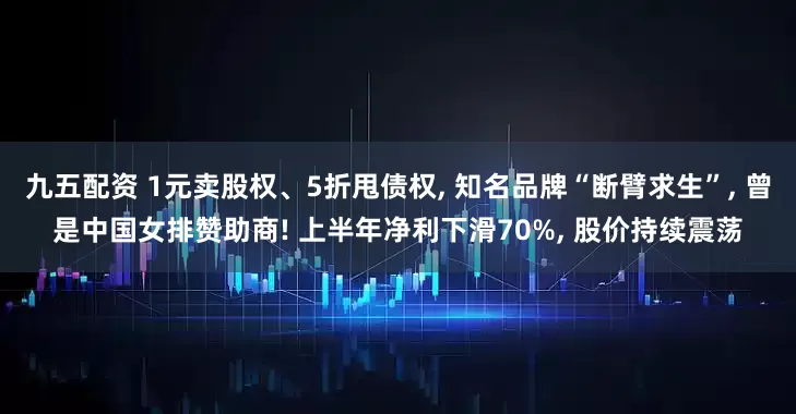 九五配资 1元卖股权、5折甩债权, 知名品牌“断臂求生”, 曾是中国女排赞助商! 上半年净利下滑70%, 股价持续震荡