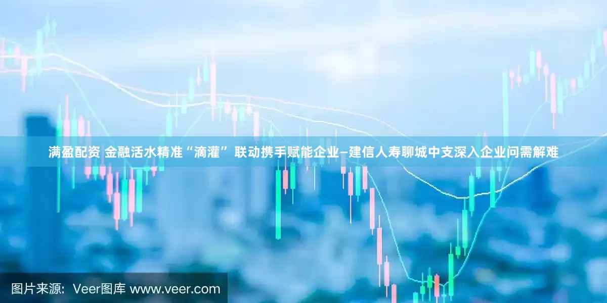 满盈配资 金融活水精准“滴灌” 联动携手赋能企业—建信人寿聊城中支深入企业问需解难