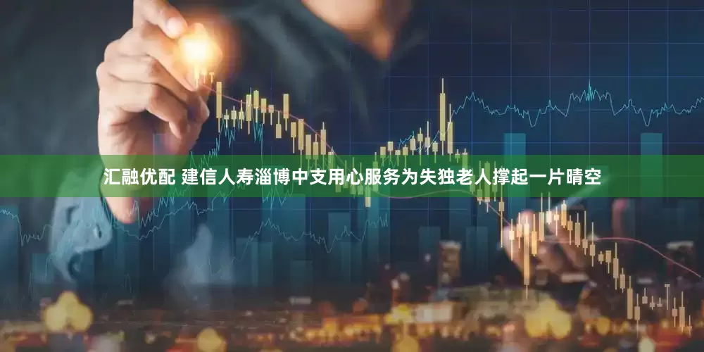 汇融优配 建信人寿淄博中支用心服务为失独老人撑起一片晴空