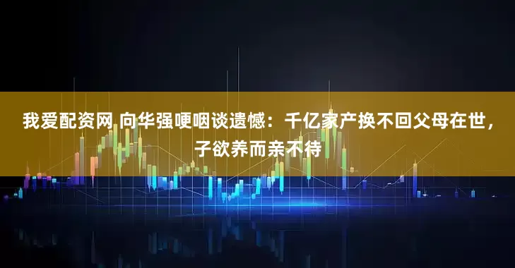我爱配资网 向华强哽咽谈遗憾：千亿家产换不回父母在世，子欲养而亲不待